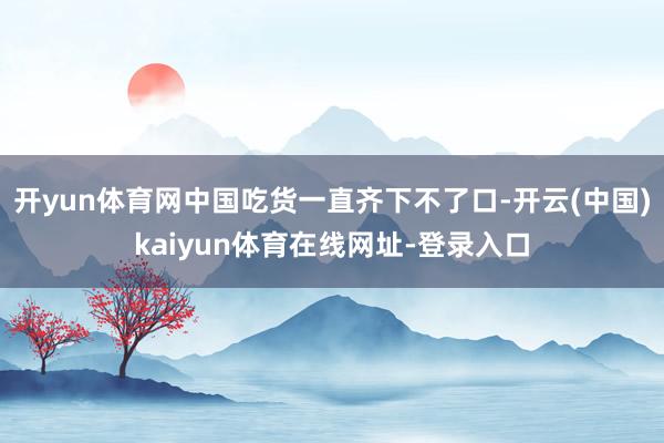 开yun体育网中国吃货一直齐下不了口-开云(中国)kaiyun体育在线网址-登录入口