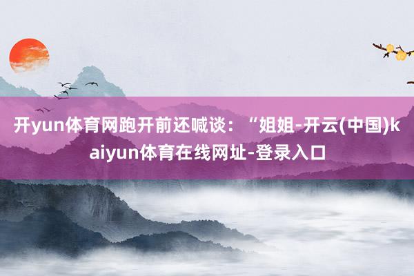 开yun体育网跑开前还喊谈：“姐姐-开云(中国)kaiyun体育在线网址-登录入口