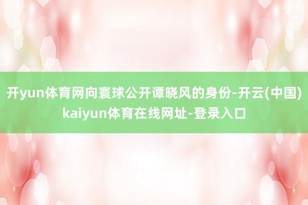 开yun体育网向寰球公开谭晓风的身份-开云(中国)kaiyun体育在线网址-登录入口