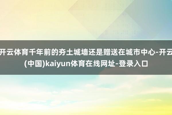 开云体育千年前的夯土城墙还是赠送在城市中心-开云(中国)kaiyun体育在线网址-登录入口