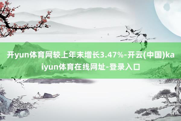 开yun体育网较上年末增长3.47%-开云(中国)kaiyun体育在线网址-登录入口