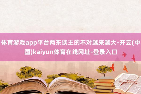 体育游戏app平台两东谈主的不对越来越大-开云(中国)kaiyun体育在线网址-登录入口