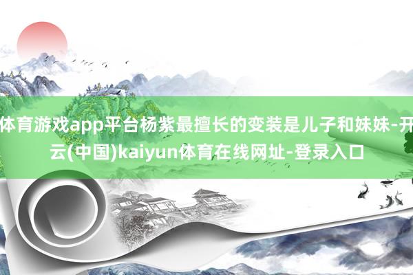 体育游戏app平台杨紫最擅长的变装是儿子和妹妹-开云(中国)kaiyun体育在线网址-登录入口