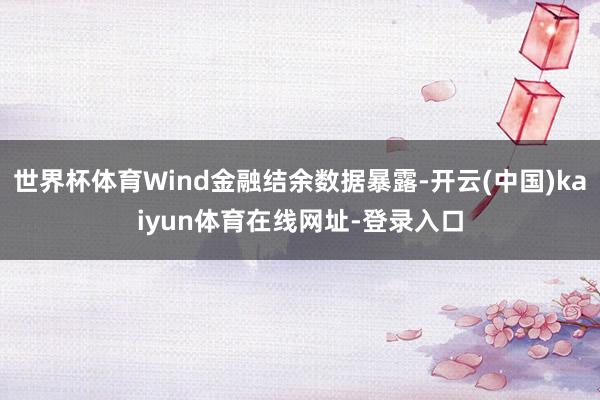 世界杯体育Wind金融结余数据暴露-开云(中国)kaiyun体育在线网址-登录入口