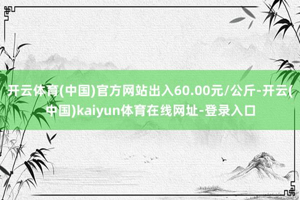 开云体育(中国)官方网站出入60.00元/公斤-开云(中国)kaiyun体育在线网址-登录入口