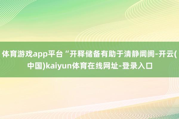 体育游戏app平台“开释储备有助于清静阛阓-开云(中国)kaiyun体育在线网址-登录入口