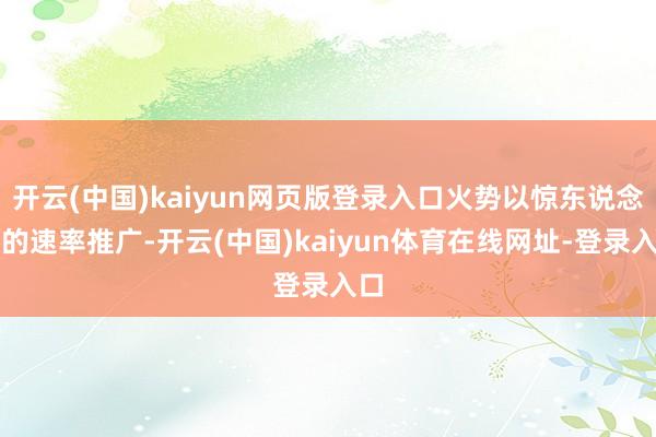 开云(中国)kaiyun网页版登录入口火势以惊东说念主的速率推广-开云(中国)kaiyun体育在线网址-登录入口
