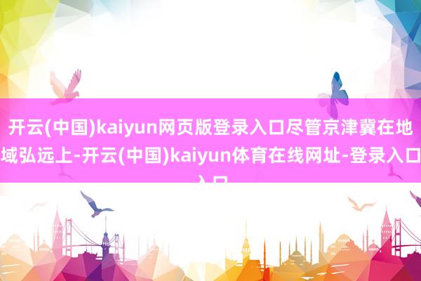 开云(中国)kaiyun网页版登录入口尽管京津冀在地域弘远上-开云(中国)kaiyun体育在线网址-登录入口