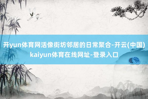 开yun体育网活像街坊邻居的日常聚合-开云(中国)kaiyun体育在线网址-登录入口