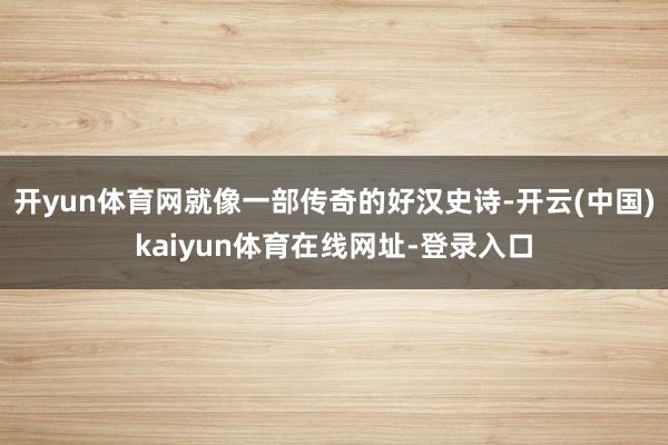 开yun体育网就像一部传奇的好汉史诗-开云(中国)kaiyun体育在线网址-登录入口