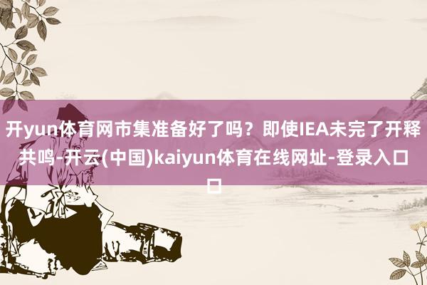 开yun体育网市集准备好了吗?即使IEA未完了开释共鸣-开云(中国)kaiyun体育在线网址-登录入口