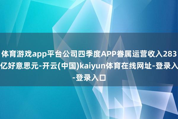 体育游戏app平台公司四季度APP眷属运营收入283.3亿好意思元-开云(中国)kaiyun体育在线网址-登录入口
