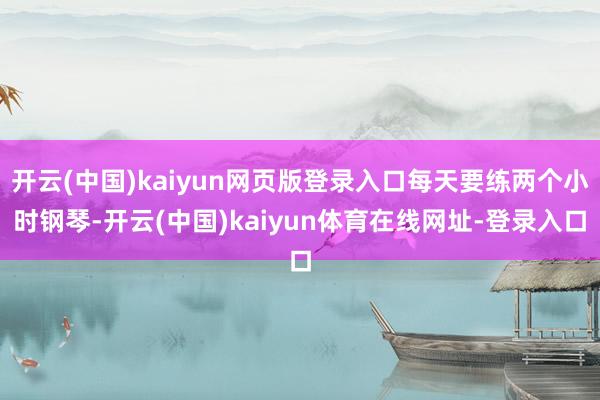 开云(中国)kaiyun网页版登录入口每天要练两个小时钢琴-开云(中国)kaiyun体育在线网址-登录入口