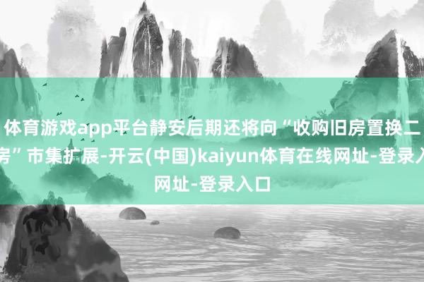 体育游戏app平台静安后期还将向“收购旧房置换二手房”市集扩展-开云(中国)kaiyun体育在线网址-登录入口
