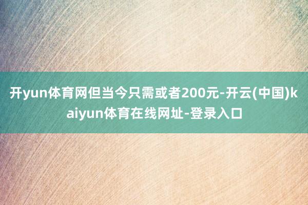 开yun体育网但当今只需或者200元-开云(中国)kaiyun体育在线网址-登录入口