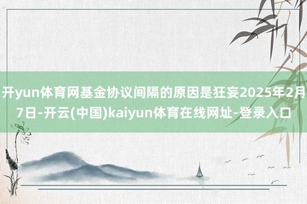 开yun体育网基金协议间隔的原因是狂妄2025年2月7日-开云(中国)kaiyun体育在线网址-登录入口