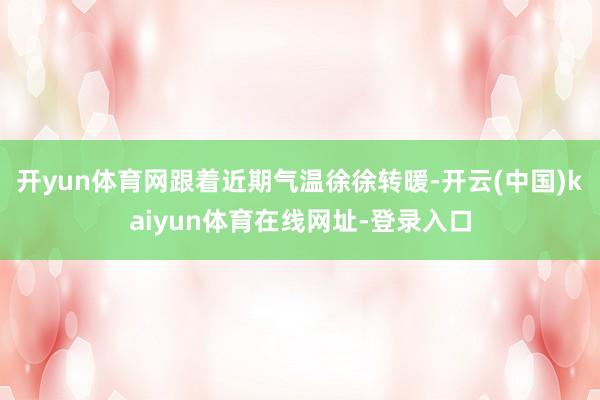 开yun体育网跟着近期气温徐徐转暖-开云(中国)kaiyun体育在线网址-登录入口