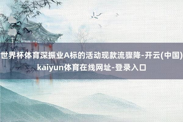 世界杯体育深振业A标的活动现款流骤降-开云(中国)kaiyun体育在线网址-登录入口