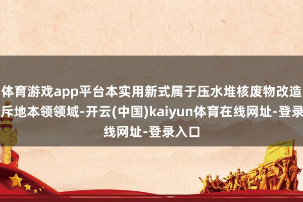 体育游戏app平台本实用新式属于压水堆核废物改造输送斥地本领领域-开云(中国)kaiyun体育在线网址-登录入口