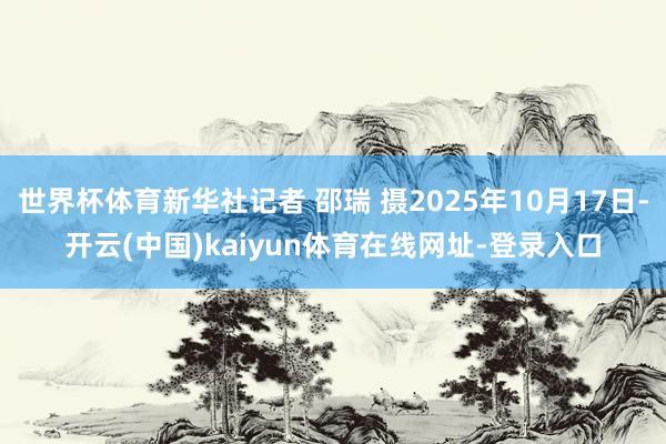 世界杯体育新华社记者 邵瑞 摄2025年10月17日-开云(中国)kaiyun体育在线网址-登录入口