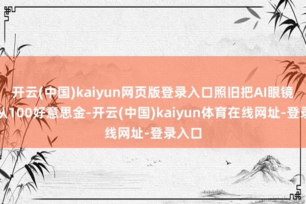 开云(中国)kaiyun网页版登录入口照旧把AI眼镜决策从100好意思金-开云(中国)kaiyun体育在线网址-登录入口