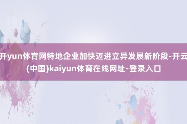 开yun体育网特地企业加快迈进立异发展新阶段-开云(中国)kaiyun体育在线网址-登录入口