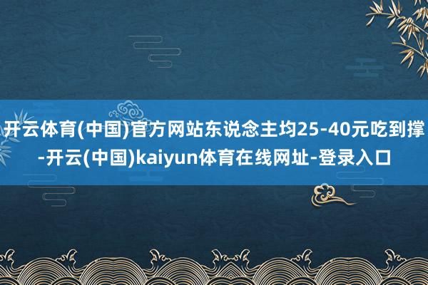 开云体育(中国)官方网站东说念主均25-40元吃到撑-开云(中国)kaiyun体育在线网址-登录入口
