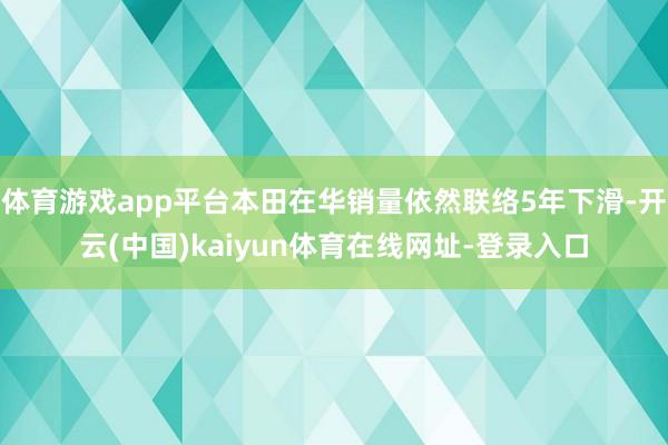 体育游戏app平台本田在华销量依然联络5年下滑-开云(中国)kaiyun体育在线网址-登录入口