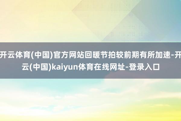 开云体育(中国)官方网站回暖节拍较前期有所加速-开云(中国)kaiyun体育在线网址-登录入口