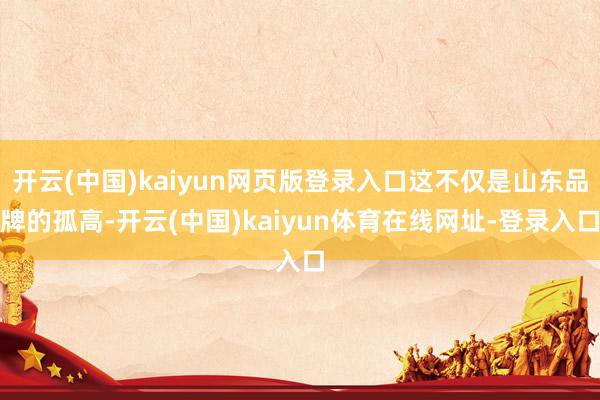 开云(中国)kaiyun网页版登录入口这不仅是山东品牌的孤高-开云(中国)kaiyun体育在线网址-登录入口