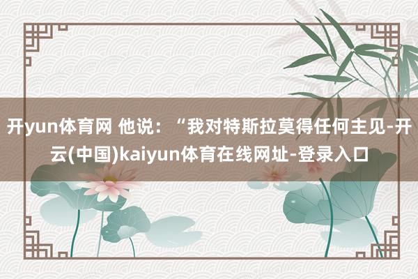 开yun体育网 他说：“我对特斯拉莫得任何主见-开云(中国)kaiyun体育在线网址-登录入口