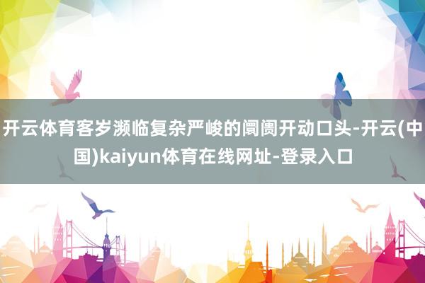 开云体育客岁濒临复杂严峻的阛阓开动口头-开云(中国)kaiyun体育在线网址-登录入口