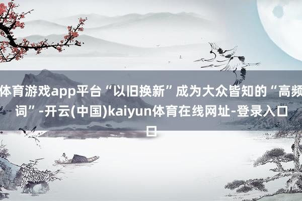 体育游戏app平台“以旧换新”成为大众皆知的“高频词”-开云(中国)kaiyun体育在线网址-登录入口