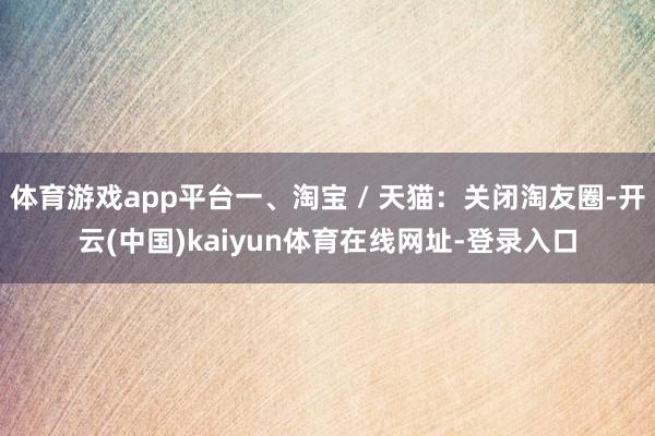 体育游戏app平台一、淘宝 / 天猫：关闭淘友圈-开云(中国)kaiyun体育在线网址-登录入口