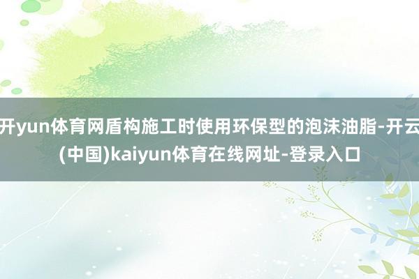 开yun体育网盾构施工时使用环保型的泡沫油脂-开云(中国)kaiyun体育在线网址-登录入口