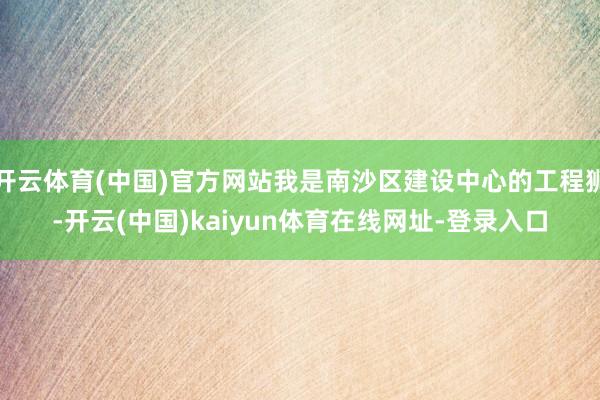 开云体育(中国)官方网站我是南沙区建设中心的工程狮-开云(中国)kaiyun体育在线网址-登录入口