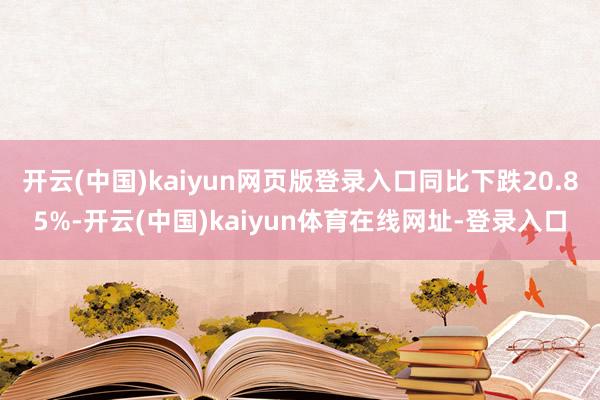 开云(中国)kaiyun网页版登录入口同比下跌20.85%-开云(中国)kaiyun体育在线网址-登录入口