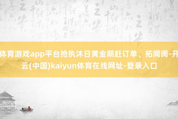 体育游戏app平台抢执沐日黄金期赶订单、拓阛阓-开云(中国)kaiyun体育在线网址-登录入口