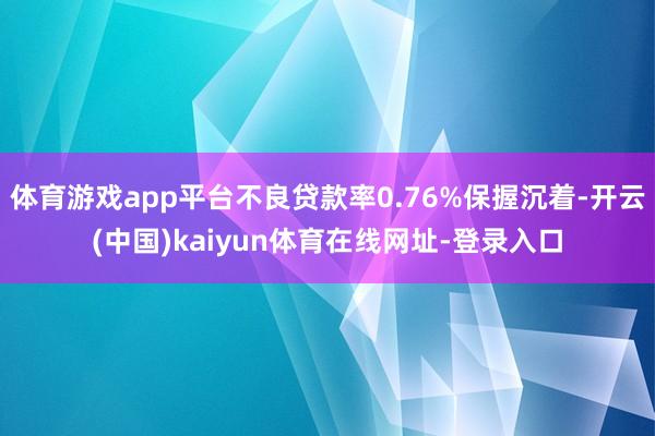 体育游戏app平台不良贷款率0.76%保握沉着-开云(中国)kaiyun体育在线网址-登录入口