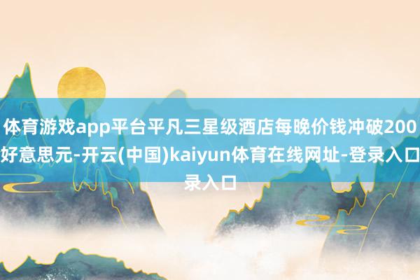 体育游戏app平台平凡三星级酒店每晚价钱冲破200好意思元-开云(中国)kaiyun体育在线网址-登录入口