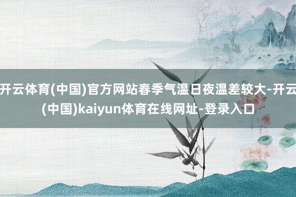 开云体育(中国)官方网站春季气温日夜温差较大-开云(中国)kaiyun体育在线网址-登录入口