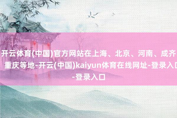 开云体育(中国)官方网站在上海、北京、河南、成齐、重庆等地-开云(中国)kaiyun体育在线网址-登录入口