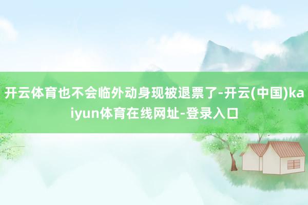 开云体育也不会临外动身现被退票了-开云(中国)kaiyun体育在线网址-登录入口