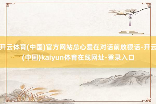 开云体育(中国)官方网站总心爱在对话前放狠话-开云(中国)kaiyun体育在线网址-登录入口