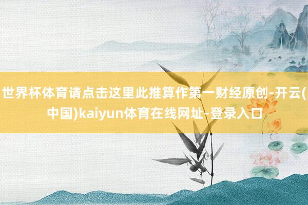 世界杯体育请点击这里此推算作第一财经原创-开云(中国)kaiyun体育在线网址-登录入口
