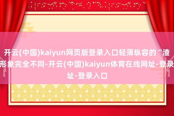 开云(中国)kaiyun网页版登录入口轻薄纵容的“渣男”形象完全不同-开云(中国)kaiyun体育在线网址-登录入口