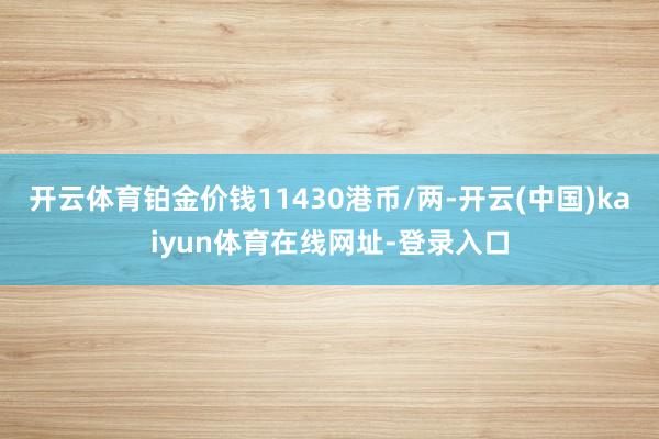 开云体育铂金价钱11430港币/两-开云(中国)kaiyun体育在线网址-登录入口