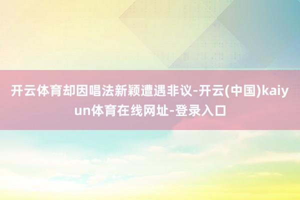开云体育却因唱法新颖遭遇非议-开云(中国)kaiyun体育在线网址-登录入口