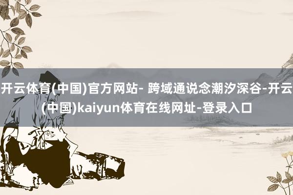 开云体育(中国)官方网站- 跨域通说念潮汐深谷-开云(中国)kaiyun体育在线网址-登录入口