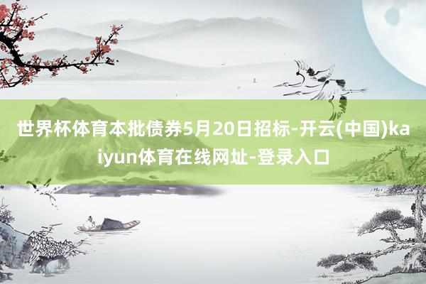 世界杯体育本批债券5月20日招标-开云(中国)kaiyun体育在线网址-登录入口